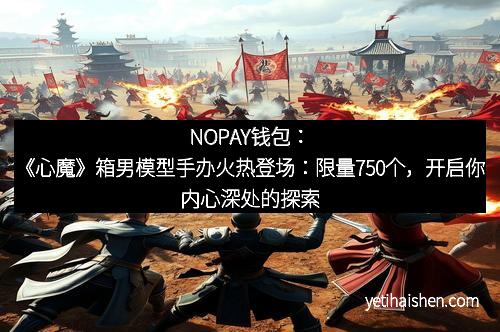NOPAY钱包：《心魔》箱男模型手办火热登场：限量750个，开启你内心深处的探索之旅
